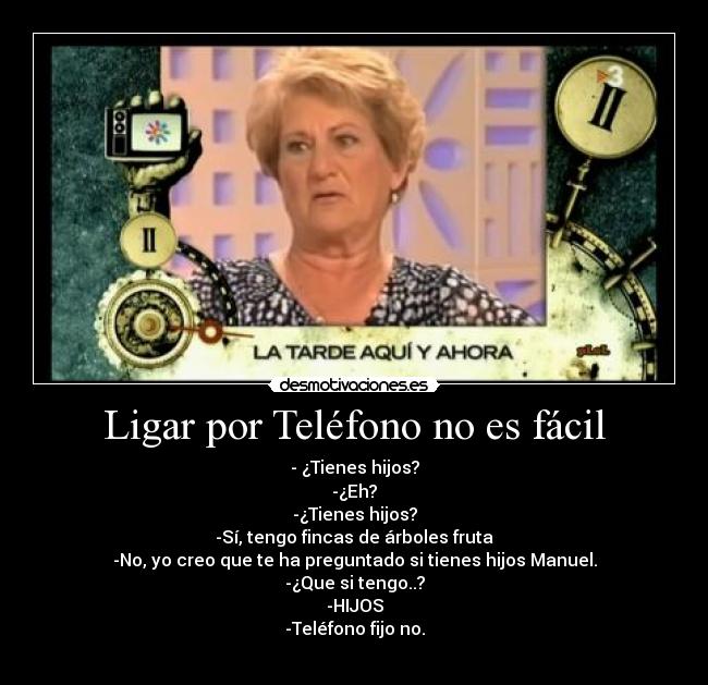Ligar por Teléfono no es fácil - - ¿Tienes hijos?
-¿Eh?
-¿Tienes hijos?
-Sí, tengo fincas de árboles fruta
-No, yo creo que te ha preguntado si tienes hijos Manuel.
-¿Que si tengo..?
-HIJOS
-Teléfono fijo no.