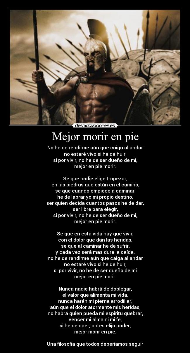 Mejor morir en pie - No he de rendirme aún que caiga al andar
no estaré vivo si he de huir,
si por vivir, no he de ser dueño de mi,
mejor en pie morir.

Se que nadie elige tropezar,
en las piedras que están en el camino,
se que cuando empiece a caminar,
he de labrar yo mi propio destino,
ser quien decida cuantos pasos he de dar,
ser libre para elegir,
si por vivir, no he de ser dueño de mi,
mejor en pie morir.

Se que en esta vida hay que vivir,
con el dolor que dan las heridas,
se que al caminar he de sufrir,
y cada vez será mas dura la caída,
no he de rendirme aún que caiga al andar
no estaré vivo si he de huir,
si por vivir, no he de ser dueño de mi
mejor en pie morir.

Nunca nadie habrá de doblegar,
el valor que alimenta mi vida,
nunca harán mi pierna arrodillar,
aún que el dolor atormente mis heridas,
no habrá quien pueda mi espiritu quebrar,
vencer mi alma ni mi fe,
si he de caer, antes elijo poder,
mejor morir en pie.

Una filosofia que todos deberiamos seguir