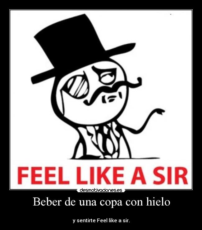 Beber de una copa con hielo - 
y sentirte Feel like a sir.