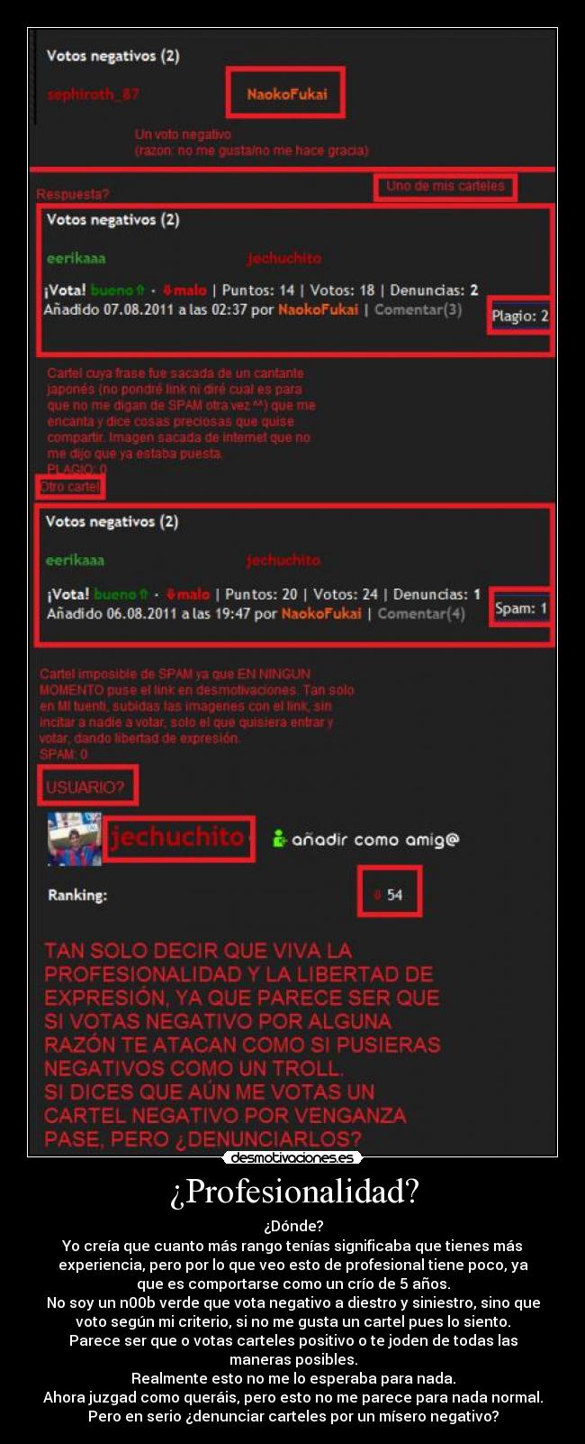 ¿Profesionalidad? - ¿Dónde?
Yo creía que cuanto más rango tenías significaba que tienes más
experiencia, pero por lo que veo esto de profesional tiene poco, ya
que es comportarse como un crío de 5 años.
No soy un n00b verde que vota negativo a diestro y siniestro, sino que
voto según mi criterio, si no me gusta un cartel pues lo siento.
Parece ser que o votas carteles positivo o te joden de todas las
maneras posibles.
Realmente esto no me lo esperaba para nada.
Ahora juzgad como queráis, pero esto no me parece para nada normal.
Pero en serio ¿denunciar carteles por un mísero negativo?