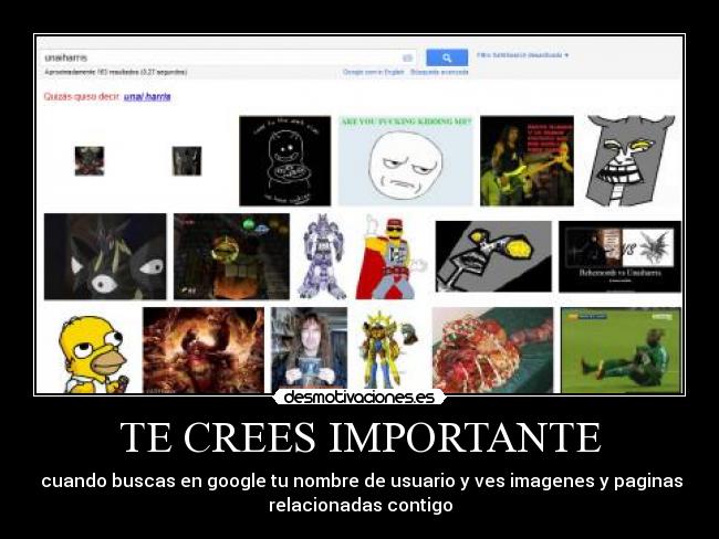 TE CREES IMPORTANTE -  cuando buscas en google tu nombre de usuario y ves imagenes y paginas
relacionadas contigo