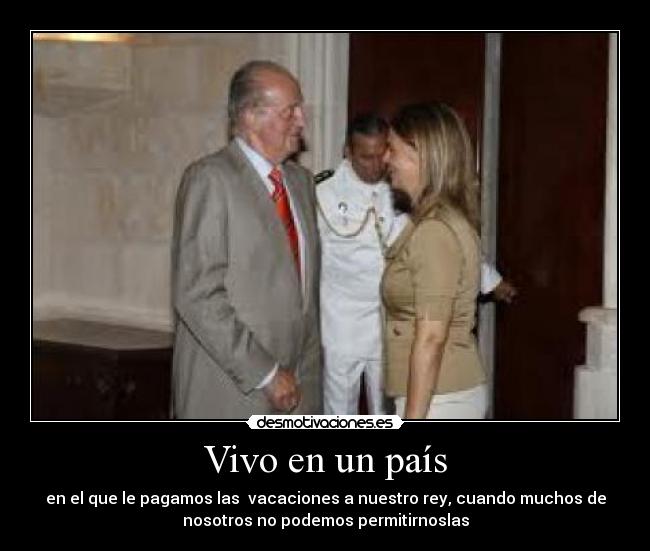 Vivo en un país - en el que le pagamos las vacaciones a nuestro rey, cuando muchos de
nosotros no podemos permitirnoslas