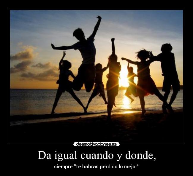 Da igual cuando y donde, - siempre te habrás perdido lo mejor