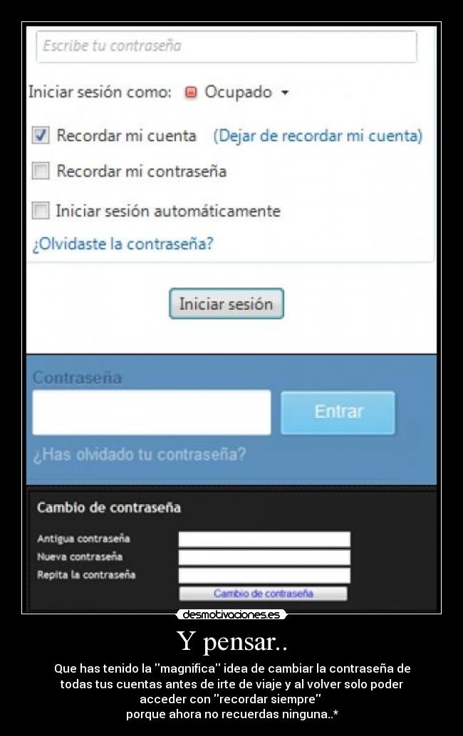 Y pensar.. - Que has tenido la magnifica idea de cambiar la contraseña de
todas tus cuentas antes de irte de viaje y al volver solo poder
acceder con recordar siempre
porque ahora no recuerdas ninguna..*