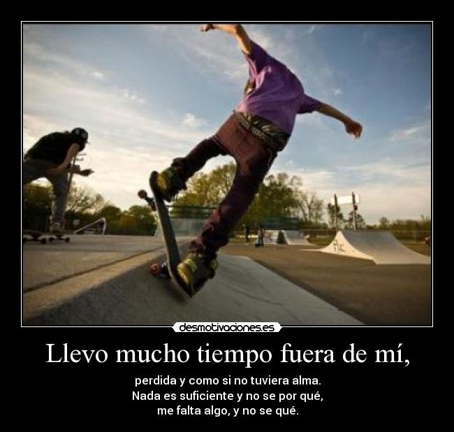 Llevo mucho tiempo fuera de mí, - perdida y como si no tuviera alma.
Nada es suficiente y no se por qué,
me falta algo, y no se qué.