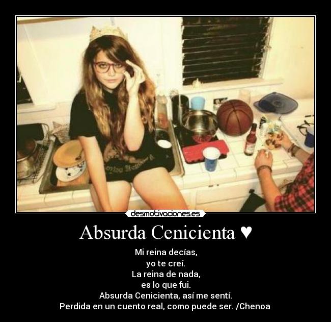 Absurda Cenicienta ♥ - Mi reina decías,
yo te creí.
La reina de nada,
es lo que fui.
Absurda Cenicienta, así me sentí.
Perdida en un cuento real, como puede ser. /Chenoa ♥