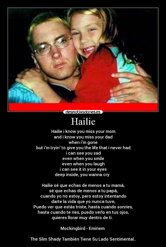 Hailie - Hailie i know you miss your mom
and i know you miss your dad
when im gone
but im tryin to give you the life that i never had
i can see you sad
even when you smile
even when you laugh
i can see it in your eyes
deep inside, you wanna cry ♫♪

Hailie sé que echas de menos a tu mamá,
sé que echas de menos a tu papá,
cuando yo no estoy, pero estoy intentando
darte la vida que yo nunca tuve,
Puedo ver que estás triste, hasta cuando sonríes,
hasta cuando te ríes, puedo verlo en tus ojos,
quieres llorar muy dentro de ti. ♫♪

Mockingbird - Eminem 

The Slim Shady También Tiene Su Lado Sentimental..