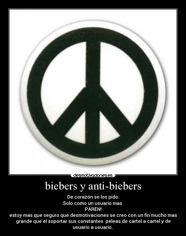 biebers y anti-biebers - De corazón se los pido.
Solo como un usuario mas
PAREN!
estoy mas que seguro que desmotivaciones se creo con un fin mucho mas
grande que el soportar sus constantes peleas de cartel a cartel y de
usuario a usuario.