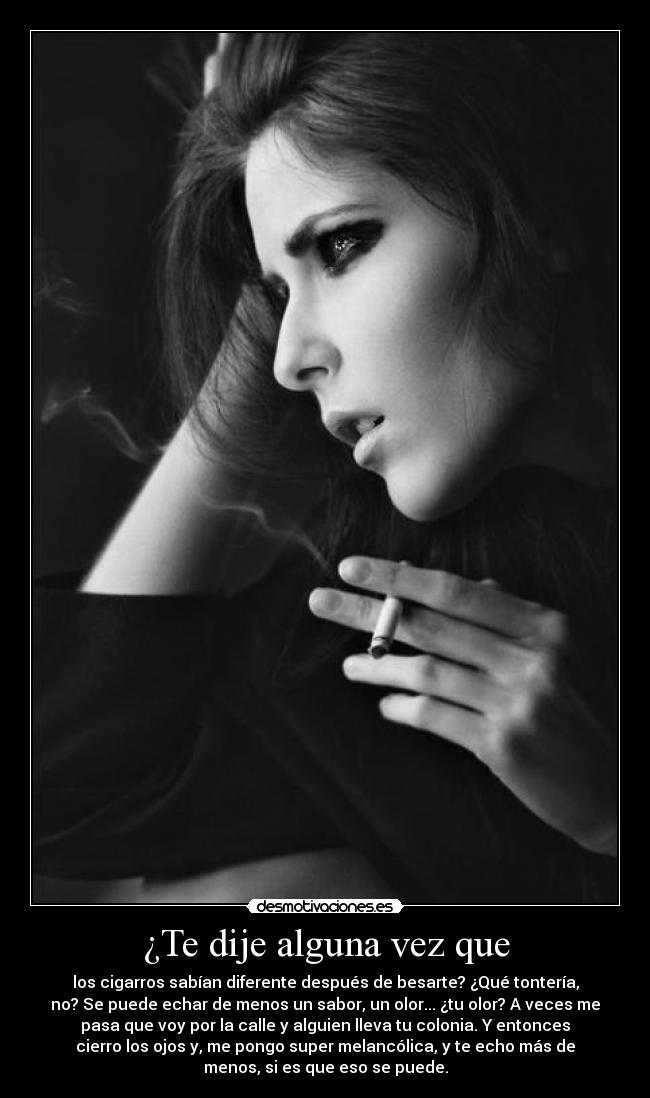 ¿Te dije alguna vez que - los cigarros sabían diferente después de besarte? ¿Qué tontería,
no? Se puede echar de menos un sabor, un olor... ¿tu olor? A veces me
pasa que voy por la calle y alguien lleva tu colonia. Y entonces
cierro los ojos y, me pongo super melancólica, y te echo más de
menos, si es que eso se puede.