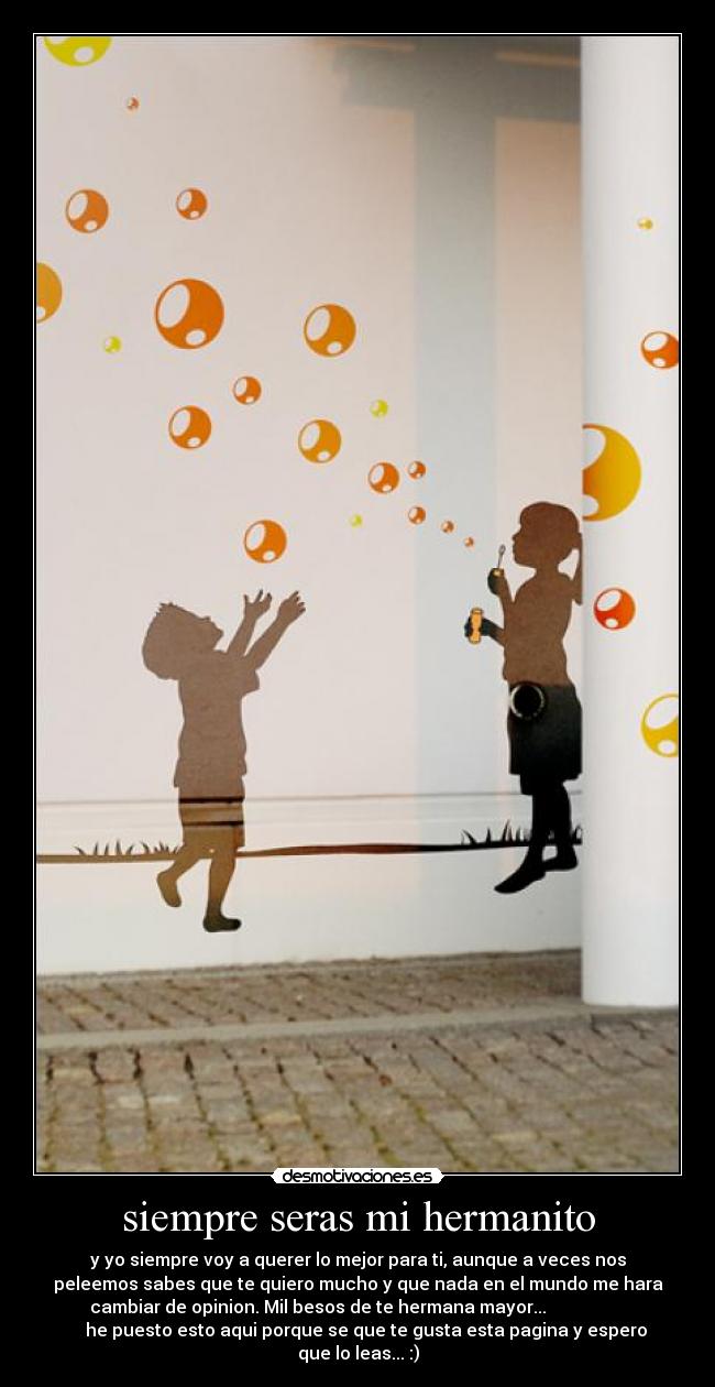 siempre seras mi hermanito - y yo siempre voy a querer lo mejor para ti, aunque a veces nos
peleemos sabes que te quiero mucho y que nada en el mundo me hara
cambiar de opinion. Mil besos de te hermana mayor...
he puesto esto aqui porque se que te gusta esta pagina y espero
que lo leas... :)