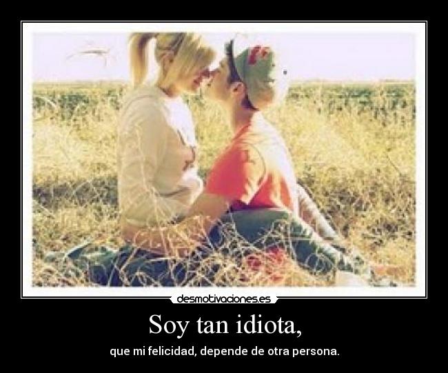 Soy tan idiota, - que mi felicidad, depende de otra persona.