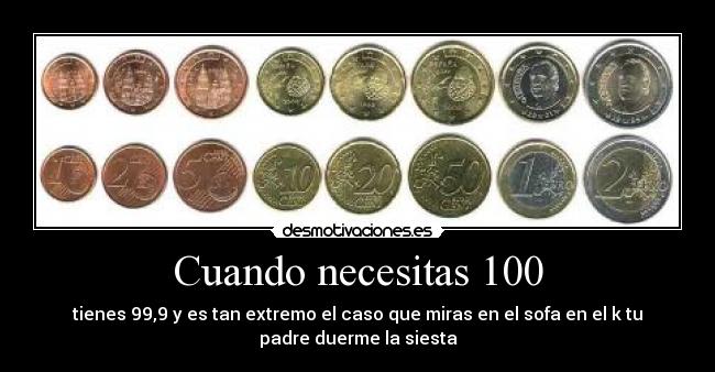 Cuando necesitas 100 - tienes 99,9 y es tan extremo el caso que miras en el sofa en el k tu
padre duerme la siesta