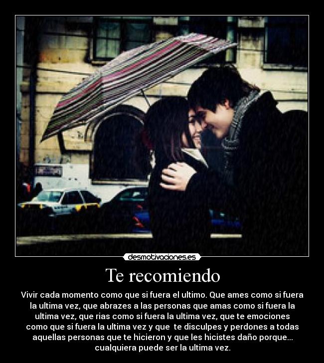 Te recomiendo - Vivir cada momento como que si fuera el ultimo. Que ames como si fuera
la ultima vez, que abrazes a las personas que amas como si fuera la
ultima vez, que rias como si fuera la ultima vez, que te emociones
como que si fuera la ultima vez y que  te disculpes y perdones a todas
aquellas personas que te hicieron y que les hicistes daño porque...
cualquiera puede ser la ultima vez.