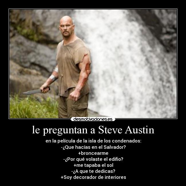 le preguntan a Steve Austin - en la película de la isla de los condenados:
-¿Que hacías en el Salvador?
+broncearme
-¿Por qué volaste el edifio?
+me tapaba el sol
-¿A que te dedicas?
+Soy decorador de interiores