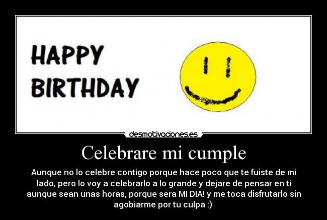 Celebrare mi cumple - Aunque no lo celebre contigo porque hace poco que te fuiste de mi
lado, pero lo voy a celebrarlo a lo grande y dejare de pensar en ti
aunque sean unas horas, porque sera MI DIA! y me toca disfrutarlo sin
agobiarme por tu culpa :)