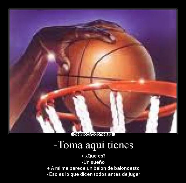 -Toma aqui tienes - + ¿Que es?
-Un sueño
+ A mi me parece un balon de baloncesto
- Eso es lo que dicen todos antes de jugar