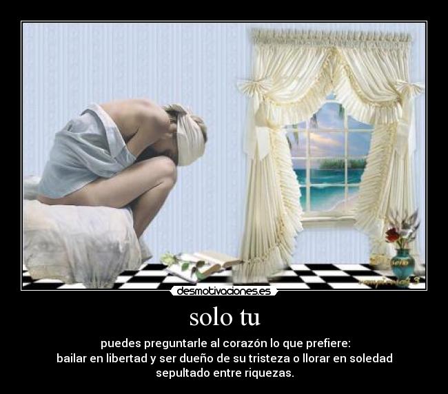 solo tu -  puedes preguntarle al corazón lo que prefiere:
bailar en libertad y ser dueño de su tristeza o llorar en soledad
sepultado entre riquezas.