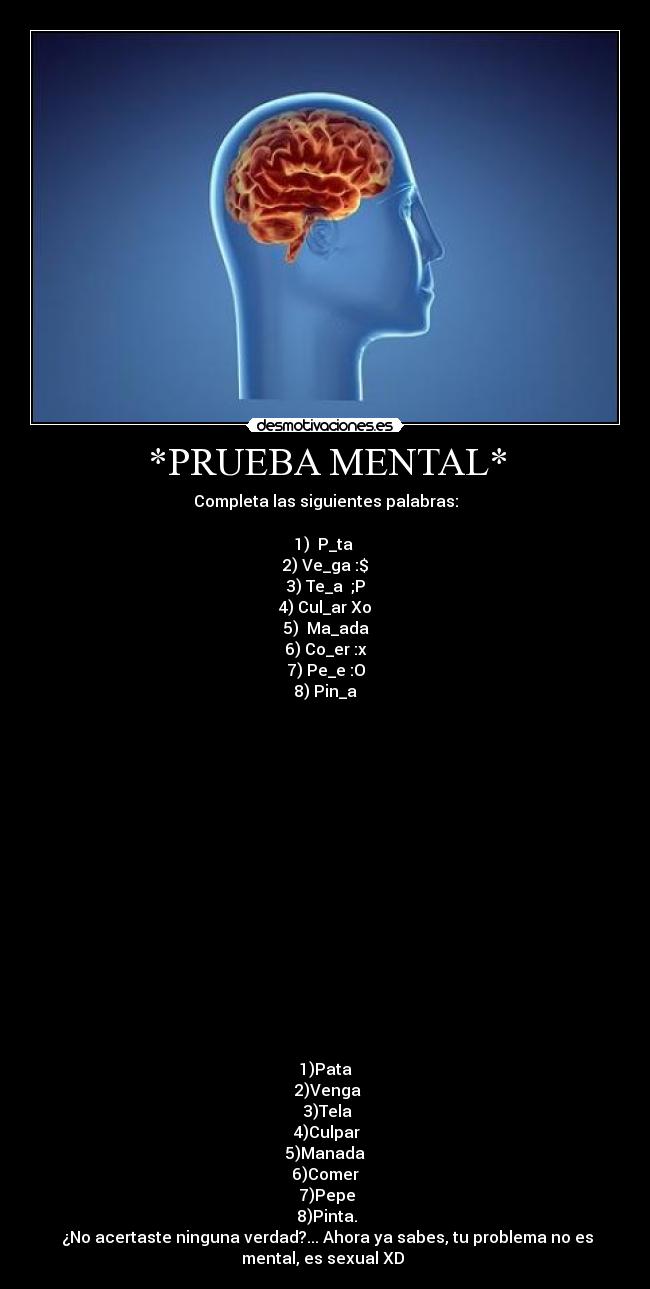 *PRUEBA MENTAL* - Completa las siguientes palabras:
1) P_ta
2) Ve_ga :$
3) Te_a ;P
4) Cul_ar Xo
5) Ma_ada
6) Co_er :x
7) Pe_e :O
8) Pin_a
1)Pata
2)Venga
3)Tela
4)Culpar
5)Manada
6)Comer
7)Pepe
8)Pinta.
¿No acertaste ninguna verdad?... Ahora ya sabes, tu problema no es
mental, es sexual XD