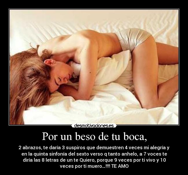 Por un beso de tu boca, - 2 abrazos, te daría 3 suspiros que demuestren 4 veces mi alegría y
en la quinta sinfonía del sexto verso q tanto anhelo, a 7 voces te
diría las 8 letras de un te Quiero, porque 9 veces por ti vivo y 10
veces por ti muero…!!!! TE AMO