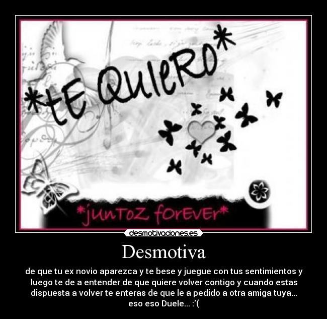 Desmotiva - de que tu ex novio aparezca y te bese y juegue con tus sentimientos y
luego te de a entender de que quiere volver contigo y cuando estas
dispuesta a volver te enteras de que le a pedido a otra amiga tuya...
eso eso Duele... :(