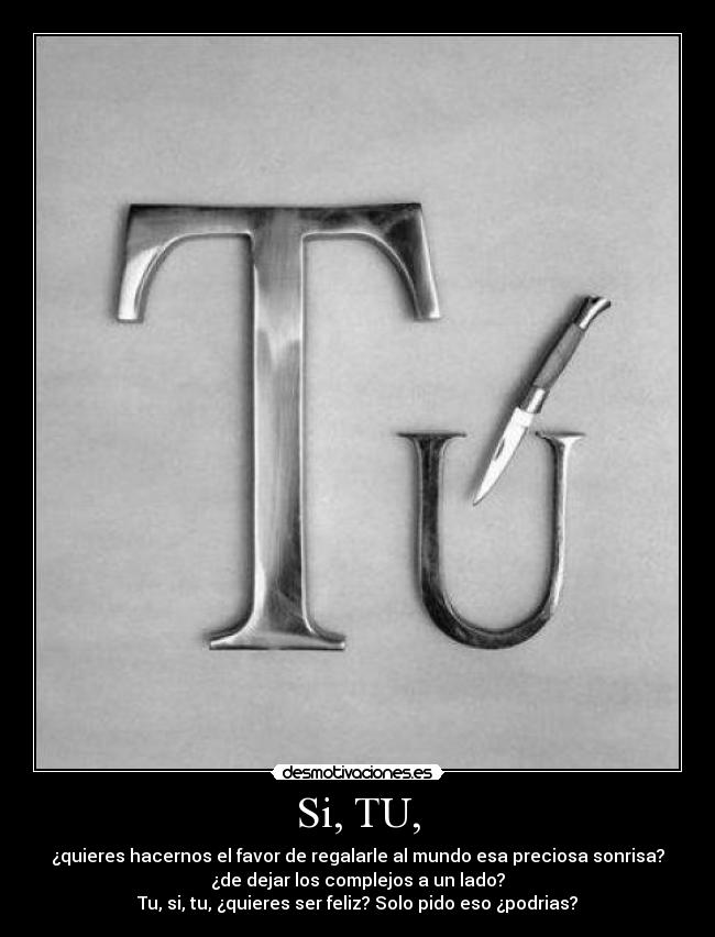 Si, TU, - ¿quieres hacernos el favor de regalarle al mundo esa preciosa sonrisa?
¿de dejar los complejos a un lado?
Tu, si, tu, ¿quieres ser feliz? Solo pido eso ¿podrias?