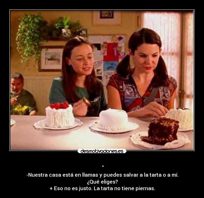 . - -Nuestra casa está en llamas y puedes salvar a la tarta o a mí. ¿Qué eliges?
+ Eso no es justo. La tarta no tiene piernas.
