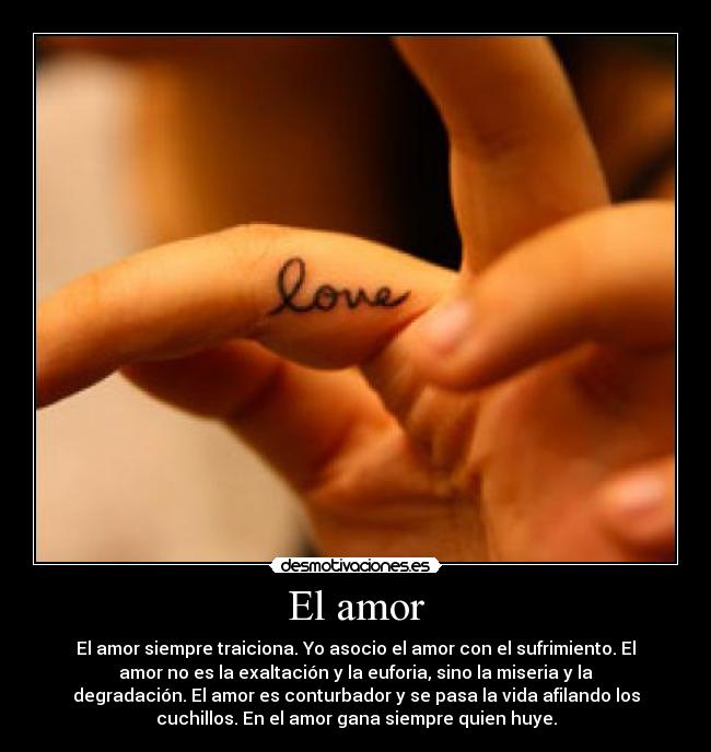 El amor - El amor siempre traiciona. Yo asocio el amor con el sufrimiento. El
amor no es la exaltación y la euforia, sino la miseria y la
degradación. El amor es conturbador y se pasa la vida afilando los
cuchillos. En el amor gana siempre quien huye.