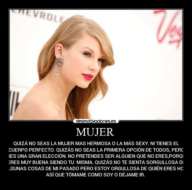 MUJER  - QUIZÁ NO SEAS LA MUJER MAS HERMOSA O LA MÁS SEXY. NI TIENES EL
CUERPO PERFECTO. QUIZÁS NO SEAS LA PRIMERA OPCIÓN DE TODOS, PERO
ERES UNA GRAN ELECCIÓN. NO PRETENDES SER ALGUIEN QUE NO ERES,PORQUE
ERES MUY BUENA SIENDO TU  MISMA. QUIZÁS NO TE SIENTA SORGULLOSA DE
ALGUNAS COSAS DE MI PASADO PERO ESTOY ORGULLOSA DE QUIÉN ERES HOY.
ASÍ QUE TÓMAME COMO SOY O DÉJAME IR. 
