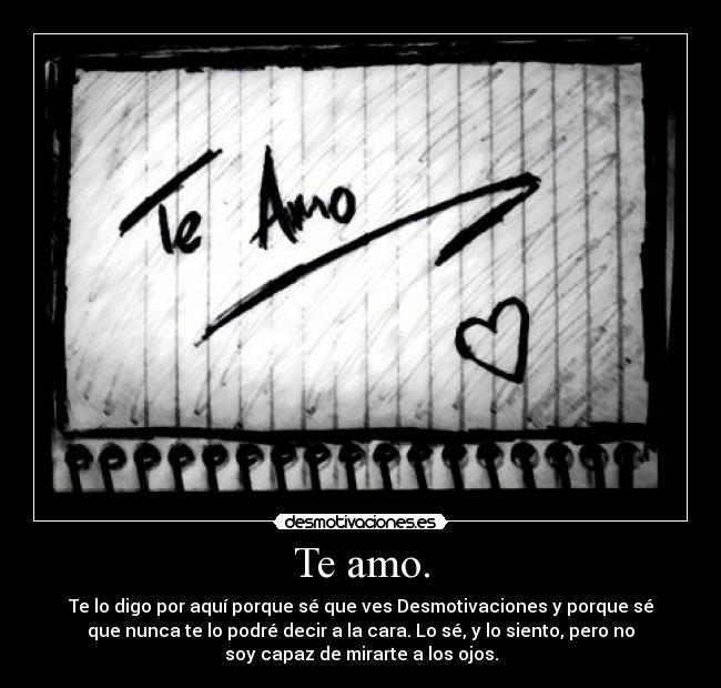 Te amo. - Te lo digo por aquí porque sé que ves Desmotivaciones y porque sé
que nunca te lo podré decir a la cara. Lo sé, y lo siento, pero no
soy capaz de mirarte a los ojos.