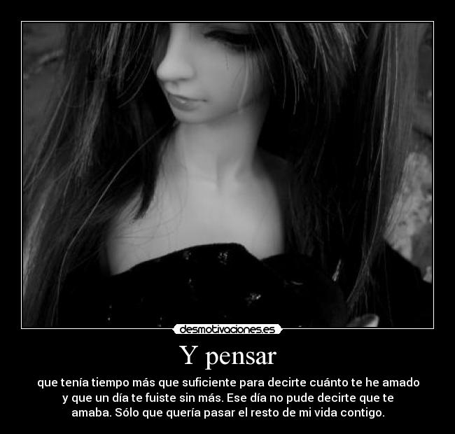 Y pensar - que tenía tiempo más que suficiente para decirte cuánto te he amado
y que un día te fuiste sin más. Ese día no pude decirte que te
amaba. Sólo que quería pasar el resto de mi vida contigo.