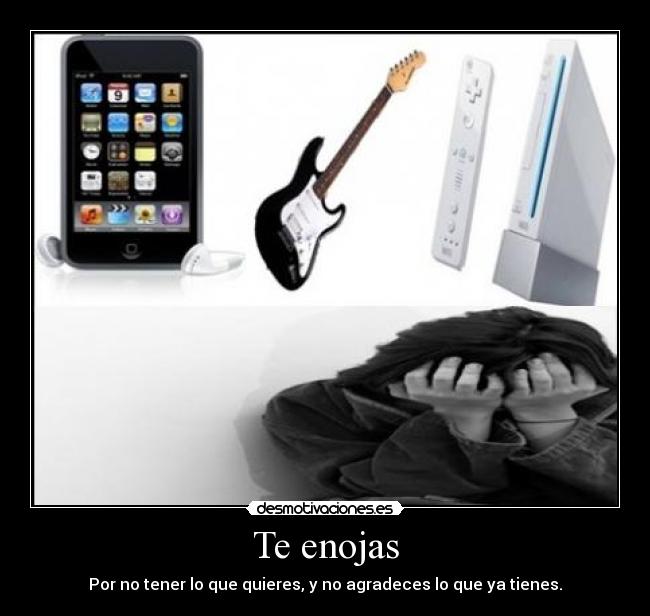 Te enojas - Por no tener lo que quieres, y no agradeces lo que ya tienes.