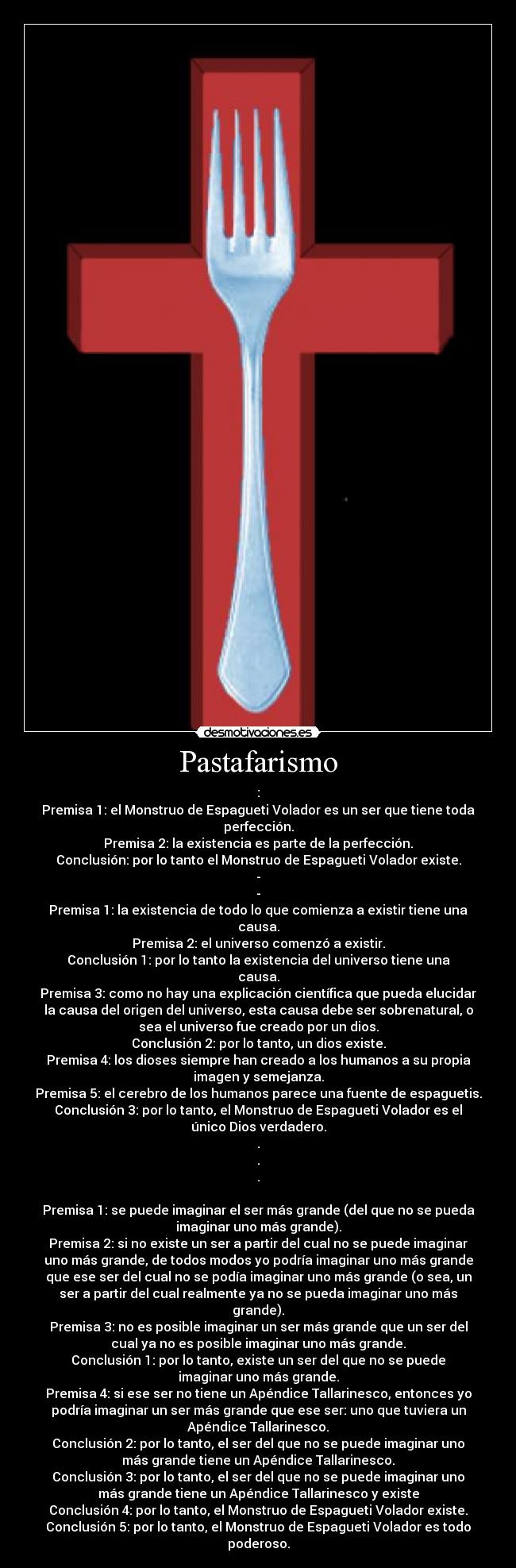 Pastafarismo - :
Premisa 1: el Monstruo de Espagueti Volador es un ser que tiene toda
perfección.
Premisa 2: la existencia es parte de la perfección.
Conclusión: por lo tanto el Monstruo de Espagueti Volador existe.
-
-
Premisa 1: la existencia de todo lo que comienza a existir tiene una
causa.
Premisa 2: el universo comenzó a existir.
Conclusión 1: por lo tanto la existencia del universo tiene una
causa.
Premisa 3: como no hay una explicación científica que pueda elucidar
la causa del origen del universo, esta causa debe ser sobrenatural, o
sea el universo fue creado por un dios.
Conclusión 2: por lo tanto, un dios existe.
Premisa 4: los dioses siempre han creado a los humanos a su propia
imagen y semejanza.
Premisa 5: el cerebro de los humanos parece una fuente de espaguetis.
Conclusión 3: por lo tanto, el Monstruo de Espagueti Volador es el
único Dios verdadero.
.
.
.
Premisa 1: se puede imaginar el ser más grande (del que no se pueda
imaginar uno más grande).
Premisa 2: si no existe un ser a partir del cual no se puede imaginar
uno más grande, de todos modos yo podría imaginar uno más grande
que ese ser del cual no se podía imaginar uno más grande (o sea, un
ser a partir del cual realmente ya no se pueda imaginar uno más
grande).
Premisa 3: no es posible imaginar un ser más grande que un ser del
cual ya no es posible imaginar uno más grande.
Conclusión 1: por lo tanto, existe un ser del que no se puede
imaginar uno más grande.
Premisa 4: si ese ser no tiene un Apéndice Tallarinesco, entonces yo
podría imaginar un ser más grande que ese ser: uno que tuviera un
Apéndice Tallarinesco.
Conclusión 2: por lo tanto, el ser del que no se puede imaginar uno
más grande tiene un Apéndice Tallarinesco.
Conclusión 3: por lo tanto, el ser del que no se puede imaginar uno
más grande tiene un Apéndice Tallarinesco y existe
Conclusión 4: por lo tanto, el Monstruo de Espagueti Volador existe.
Conclusión 5: por lo tanto, el Monstruo de Espagueti Volador es todo
poderoso.