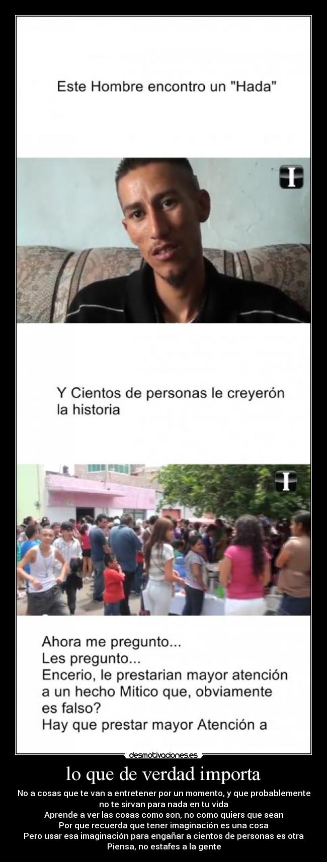 lo que de verdad importa - No a cosas que te van a entretener por un momento, y que probablemente
no te sirvan para nada en tu vida
Aprende a ver las cosas como son, no como quiers que sean
Por que recuerda que tener imaginación es una cosa
Pero usar esa imaginación para engañar a cientos de personas es otra
Piensa, no estafes a la gente