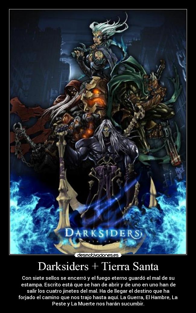 Darksiders + Tierra Santa - Con siete sellos se encerró y el fuego eterno guardó el mal de su
estampa. Escrito está que se han de abrir y de uno en uno han de
salir los cuatro jinetes del mal. Ha de llegar el destino que ha
forjado el camino que nos trajo hasta aquí. La Guerra, El Hambre, La
Peste y La Muerte nos harán sucumbir.