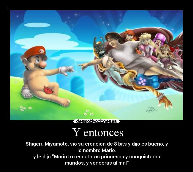 Y entonces - Shigeru Miyamoto, vio su creacion de 8 bits y dijo es bueno, y
lo nombro Mario.
y le dijo Mario tu rescataras princesas y conquistaras
mundos, y venceras al mal