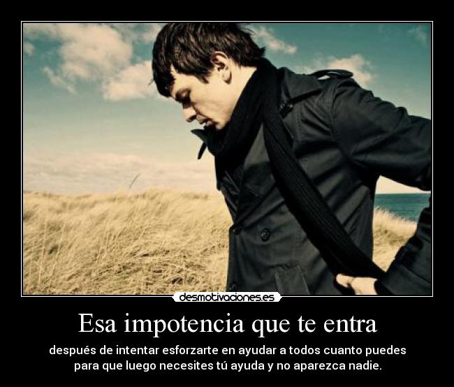 Esa impotencia que te entra - después de intentar esforzarte en ayudar a todos cuanto puedes
para que luego necesites tú ayuda y no aparezca nadie.