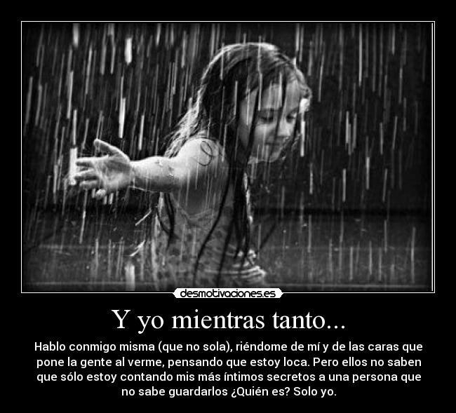 Y yo mientras tanto... - Hablo conmigo misma (que no sola), riéndome de mí y de las caras que
pone la gente al verme, pensando que estoy loca. Pero ellos no saben
que sólo estoy contando mis más íntimos secretos a una persona que
no sabe guardarlos ¿Quién es? Solo yo.