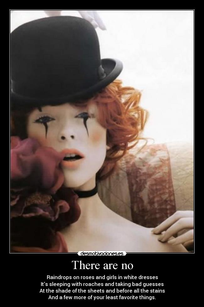 There are no - Raindrops on roses and girls in white dresses
Its sleeping with roaches and taking bad guesses
At the shade of the sheets and before all the stains
And a few more of your least favorite things.