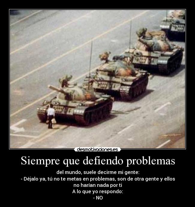 Siempre que defiendo problemas - del mundo, suele decirme mi gente:
- Déjalo ya, tú no te metas en problemas, son de otra gente y ellos
no harían nada por ti
A lo que yo respondo:
- NO