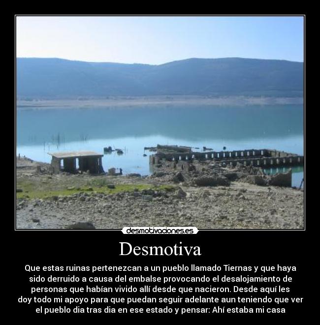 Desmotiva - Que estas ruinas pertenezcan a un pueblo llamado Tiernas y que haya
sido derruido a causa del embalse provocando el desalojamiento de
personas que habían vivido allí desde que nacieron. Desde aquí les
doy todo mi apoyo para que puedan seguir adelante aun teniendo que ver
el pueblo dia tras dia en ese estado y pensar: Ahí estaba mi casa