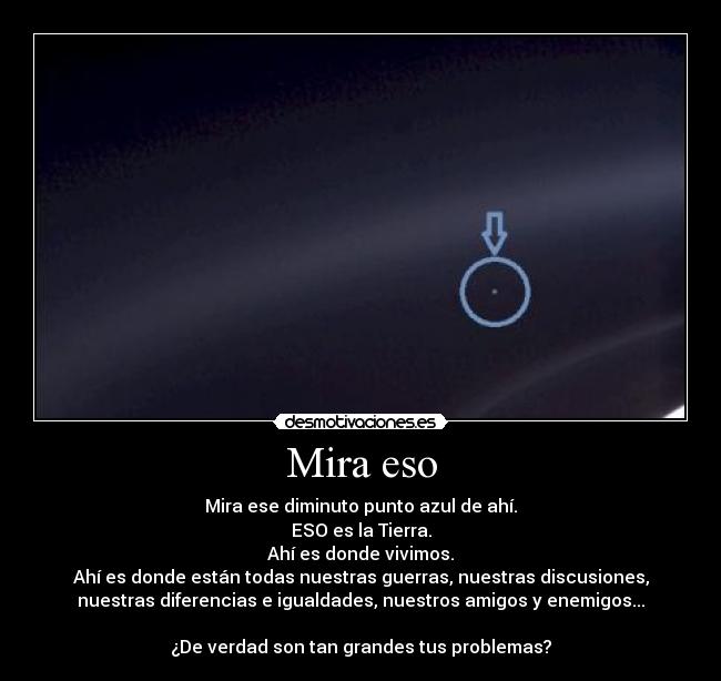 Mira eso - Mira ese diminuto punto azul de ahí.
ESO es la Tierra.
Ahí es donde vivimos.
Ahí es donde están todas nuestras guerras, nuestras discusiones,
nuestras diferencias e igualdades, nuestros amigos y enemigos...

¿De verdad son tan grandes tus problemas?