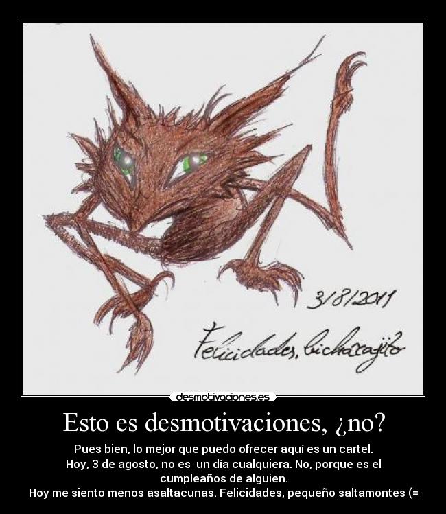 Esto es desmotivaciones, ¿no? - Pues bien, lo mejor que puedo ofrecer aquí es un cartel.
Hoy, 3 de agosto, no es un día cualquiera. No, porque es el cumpleaños de alguien.
Hoy me siento menos asaltacunas. Felicidades, pequeño saltamontes (=