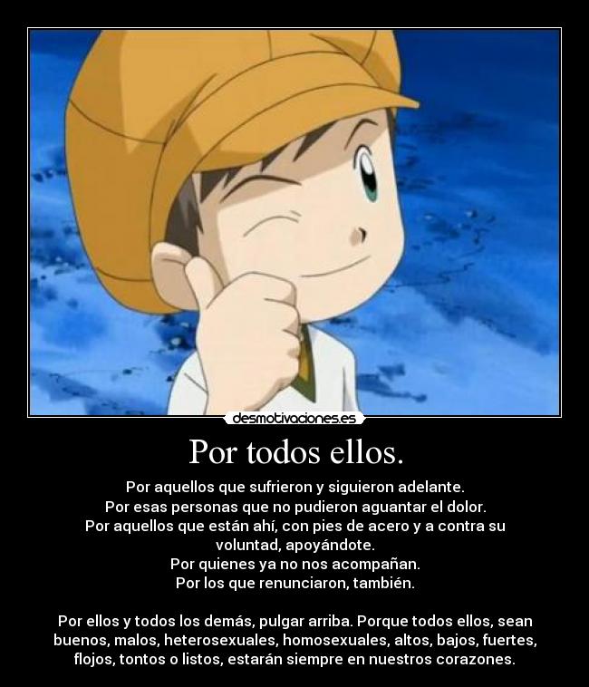 Por todos ellos. - Por aquellos que sufrieron y siguieron adelante.
Por esas personas que no pudieron aguantar el dolor.
Por aquellos que están ahí, con pies de acero y a contra su
voluntad, apoyándote.
Por quienes ya no nos acompañan.
Por los que renunciaron, también.

Por ellos y todos los demás, pulgar arriba. Porque todos ellos, sean
buenos, malos, heterosexuales, homosexuales, altos, bajos, fuertes,
flojos, tontos o listos, estarán siempre en nuestros corazones.