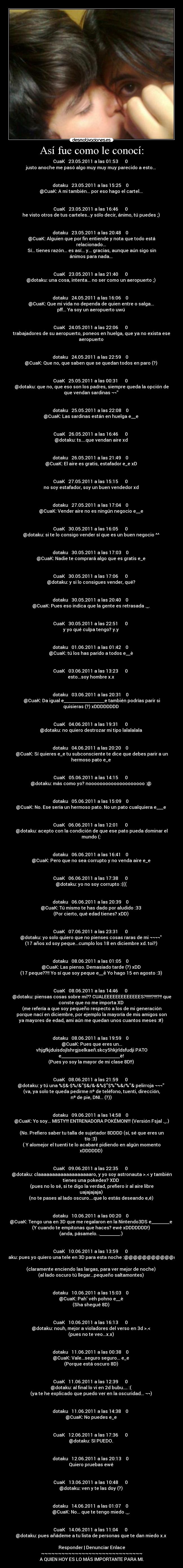 Así fue como le conocí: - CuaK   23.05.2011 a las 01:53      0  
justo anoche me pasó algo muy muy muy parecido a esto... 


dotaku   23.05.2011 a las 15:25    0  
@CuaK: A mi también... por eso hago el cartel... 


CuaK   23.05.2011 a las 16:46      0  
he visto otros de tus carteles...y sólo decir, ánimo, tú puedes ;) 


dotaku   23.05.2011 a las 20:48    0  
@CuaK: Alguien que por fin entiende y nota que todo está
relacionado... 
Sí... tienes razón... es así... y... gracias, aunque aún sigo sin
ánimos para nada... 


CuaK   23.05.2011 a las 21:40      0  
@dotaku: una cosa, intenta... no ser como un aeropuerto ;) 


dotaku   24.05.2011 a las 16:06    0  
@CuaK: Que mi vida no dependa de quien entre o salga... 
pff... Ya soy un aeropuerto uwú 


CuaK   24.05.2011 a las 22:06      0  
trabajadores de su aeropuerto, poneos en huelga, que ya no exista ese
aeropuerto 


dotaku   24.05.2011 a las 22:59    0  
@CuaK: Que no, que saben que se quedan todos en paro (?) 


CuaK   25.05.2011 a las 00:31      0  
@dotaku: que no, que eso son los padres, siempre queda la opción de
que vendan sardinas ¬¬ 


dotaku   25.05.2011 a las 22:08    0  
@CuaK: Las sardinas están en huelga e__e 


CuaK   26.05.2011 a las 16:46      0  
@dotaku: ts....que vendan aire xd 


dotaku   26.05.2011 a las 21:49    0  
@CuaK: El aire es gratis, estafador e_e xD 


CuaK   27.05.2011 a las 15:15      0  
no soy estafador, soy un buen vendedor xd 


dotaku   27.05.2011 a las 17:04    0  
@CuaK: Vender aire no es ningún negocio e__e 


CuaK   30.05.2011 a las 16:05      0  
@dotaku: si te lo consigo vender sí que es un buen negocio ^^ 


dotaku   30.05.2011 a las 17:03    0  
@CuaK: Nadie te comprará algo que es gratis e_e 


CuaK   30.05.2011 a las 17:06      0  
@dotaku: y si lo consigues vender, qué? 


dotaku   30.05.2011 a las 20:40    0  
@CuaK: Pues eso indica que la gente es retrasada ._. 


CuaK   30.05.2011 a las 22:51      0  
y yo qué culpa tengo? y.y 


dotaku   01.06.2011 a las 01:42    0  
@CuaK: tú los has parido a todos e__è 


CuaK   03.06.2011 a las 13:23      0  
esto...soy hombre x.x 


dotaku   03.06.2011 a las 20:31    0  
@CuaK: Da igual e__________________e también podrías parir si
quisieras (?) xDDDDDDDD 


CuaK   04.06.2011 a las 19:31      0  
@dotaku: no quiero destrozar mi tipo lalalalala 


dotaku   04.06.2011 a las 20:20    0  
@CuaK: Sí quieres e_e tu subconsciente te dice que debes parir a un
hermoso pato e_e 


CuaK   05.06.2011 a las 14:15      0  
@dotaku: más como yo? noooooooooooooooooooo :@ 


dotaku   05.06.2011 a las 15:09    0  
@CuaK: No. Ese sería un hermoso pato. No un pato cualquiera e___e 


CuaK   06.06.2011 a las 12:01      0  
@dotaku: acepto con la condición de que ese pato pueda dominar el
mundo (: 


dotaku   06.06.2011 a las 16:41    0  
@CuaK: Pero que no sea corrupto y no venda aire e_e 


CuaK   06.06.2011 a las 17:38      0  
@dotaku: yo no soy corrupto :((( 


dotaku   06.06.2011 a las 20:39    0  
@CuaK: Tú mismo te has dado por aludido :33 
(Por cierto, qué edad tienes? xDD) 


CuaK   07.06.2011 a las 23:31      0  
@dotaku: yo solo quiero que no pienses cosas raras de mi ¬¬¬¬ 
(17 años xd soy peque...cumplo los 18 en diciembre xd. toi?) 


dotaku   08.06.2011 a las 01:05    0  
@CuaK: Las pienso. Demasiado tarde (?) xDD 
(17 peque??!! Yo sí que soy peque e__ê Yo hago 15 en agosto :3) 


CuaK   08.06.2011 a las 14:46      0  
@dotaku: piensas cosas sobre mi?? CUALEEEEEEEEEEEEES?!!!!!?!!!?!! que
conste que no me importa XD 
(me refería a que soy pequeño respecto a los de mi generación
porque nací en diciembre, por ejemplo la mayoría de mis amigos son
ya mayores de edad, ami aún me quedan unos cuantos meses :#) 


dotaku   08.06.2011 a las 19:59    0  
@CuaK: Pues que eres un...
vhjgfkjduisdojlshrgjselkaeñ.skcy5hkjrldsfudji PATO
e__________________________è! 
(Pues yo soy la mayor de mi clase 8D!!) 


CuaK   08.06.2011 a las 21:59      0  
@dotaku: y tú una %$&·$%/&$&/&·&%$$%%&/%& pelirroja ¬¬¬ 
(va, ya solo te queda pedirme nº de teléfono, tuenti, dirección,
nº de pie, DNI... (?)) 


dotaku   09.06.2011 a las 14:58    0  
@CuaK: Yo soy... MISTY!!! ENTRENADORA POKÉMON!!! (Versión Fsjal ._.)

(No. Prefiero saber tu talla de sujetador 8DDDD (sí, sé que eres un
tío :3) 
( Y alomejor el tuenti te lo acabaré pidiendo en algún momento
xDDDDDD) 


CuaK   09.06.2011 a las 22:35      0  
@dotaku: claaaaaaaaaaaaaaaaaaaro, y yo soy astronauta >.< y también
tienes una pokedex? XDD 
(pues no lo sé, si te digo la verdad, prefiero ir al aire libre
uajajajaja) 
(no te pases al lado oscuro....que lo estás deseando e,é) 


dotaku   10.06.2011 a las 00:20    0  
@CuaK: Tengo una en 3D que me regalaron en la Nintendo3DS e________e 
(Y cuando te empitonas que haces? ewé xDDDDDDD!) 
(anda, pásamelo. ._________.) 


CuaK   10.06.2011 a las 13:59      0  
@dotaku: pues yo quiero una tele en 3D para esta noche :@@@@@@@@@@@@@@

(claramente enciendo las largas, para ver mejor de noche) 
(al lado oscuro tú llegar...pequeño saltamontes) 


dotaku   10.06.2011 a las 15:03    0  
@CuaK: Pah véh pohno e__è 
(Sha shegué 8D) 


CuaK   10.06.2011 a las 16:13      0  
@dotaku: nouh, mejor a violadores del verso en 3d >.< 
(pues no te veo...x.x) 


dotaku   11.06.2011 a las 00:38    0  
@CuaK: Vale...seguro seguro... e_e 
(Porque está oscuro 8D) 


CuaK   11.06.2011 a las 12:39      0  
@dotaku: al final lo vi en 2d bubu.... :( 
(ya te he explicado que puedo ver en la oscuridad... ¬¬) 


dotaku   11.06.2011 a las 14:38    0  
@CuaK: No puedes e_e 


CuaK   12.06.2011 a las 17:36      0  
@dotaku: SI PUEDO. 


dotaku   12.06.2011 a las 20:13    0  
Quiero pruebas ewé 


CuaK   13.06.2011 a las 10:48      0  
@dotaku: ven y te las doy (?) 


dotaku   14.06.2011 a las 01:07    0  
@CuaK: No... que te tengo miedo ._. 


CuaK   14.06.2011 a las 11:04      0  
@dotaku: pues añádeme a tu lista de personas que te dan miedo x.x 

Responder | Denunciar Enlace
~~~~~~~~~~~~~~~~~~~~~~~~~~~~~~
A QUIEN HOY ES LO MÁS IMPORTANTE PARA MI.