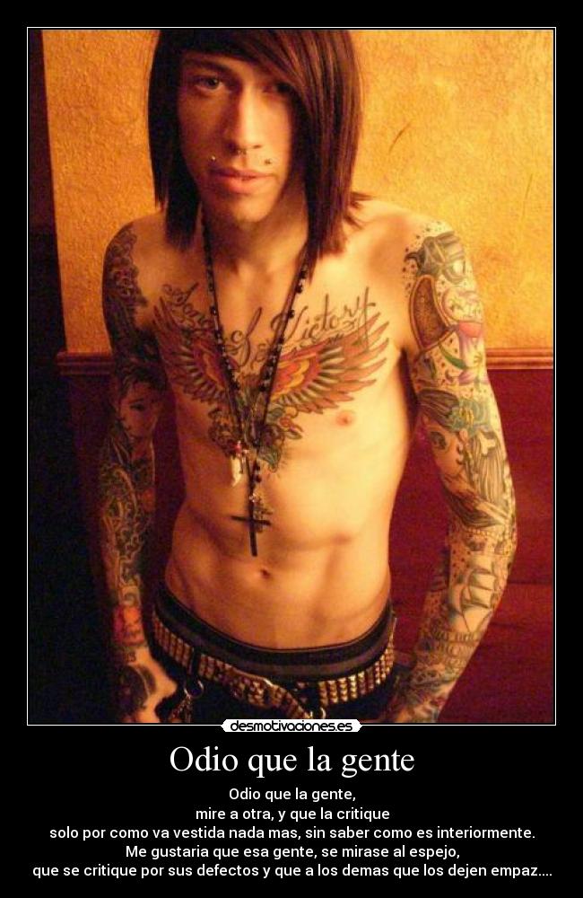Odio que la gente - Odio que la gente,
mire a otra, y que la critique
solo por como va vestida nada mas, sin saber como es interiormente.
Me gustaria que esa gente, se mirase al espejo,
que se critique por sus defectos y que a los demas que los dejen empaz....