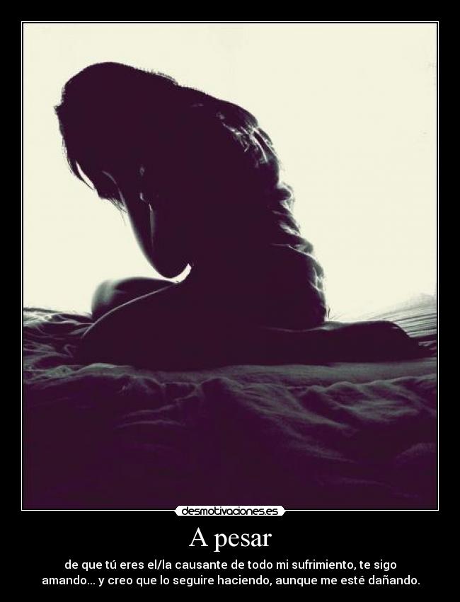 A pesar - de que tú eres el/la causante de todo mi sufrimiento, te sigo
amando... y creo que lo seguire haciendo, aunque me esté dañando.
