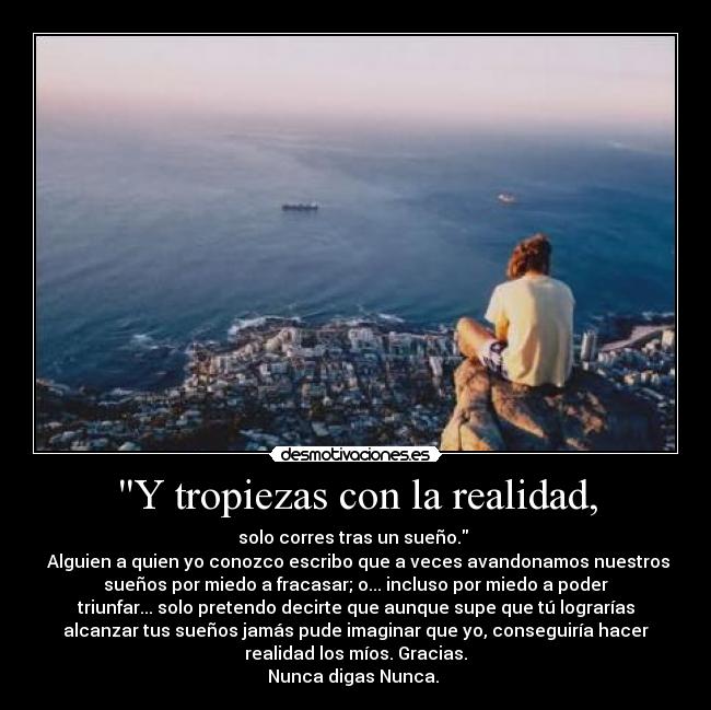 Y tropiezas con la realidad, - solo corres tras un sueño. 
 Alguien a quien yo conozco escribo que a veces avandonamos nuestros
sueños por miedo a fracasar; o... incluso por miedo a poder
triunfar... solo pretendo decirte que aunque supe que tú lograrías
alcanzar tus sueños jamás pude imaginar que yo, conseguiría hacer
realidad los míos. Gracias.
Nunca digas Nunca. 