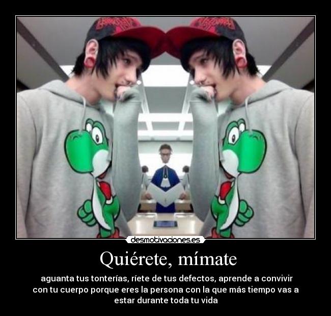  Quiérete, mímate -  aguanta tus tonterías, ríete de tus defectos, aprende a convivir
con tu cuerpo porque eres la persona con la que más tiempo vas a
estar durante toda tu vida