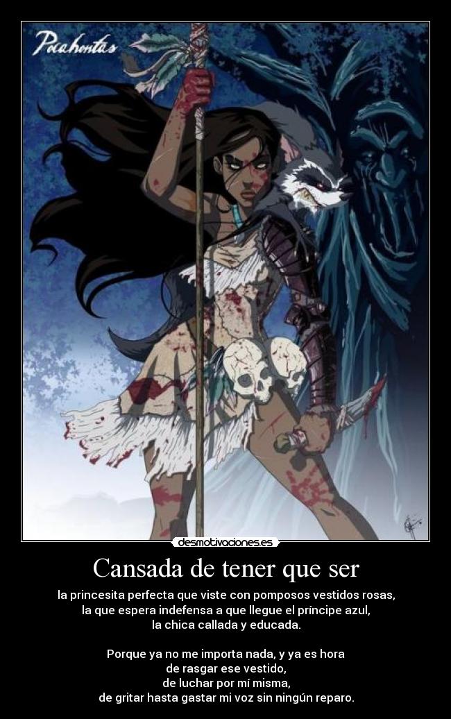 Cansada de tener que ser - la princesita perfecta que viste con pomposos vestidos rosas,
la que espera indefensa a que llegue el príncipe azul,
la chica callada y educada.

Porque ya no me importa nada, y ya es hora
de rasgar ese vestido,
de luchar por mí misma,
de gritar hasta gastar mi voz sin ningún reparo.