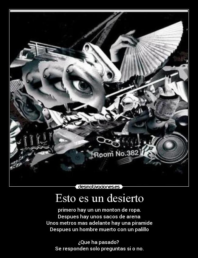 Esto es un desierto - primero hay un un monton de ropa.
Despues hay unos sacos de arena
Unos metros mas adelante hay una piramide
Despues un hombre muerto con un palillo
¿Que ha pasado?
Se responden solo preguntas si o no.